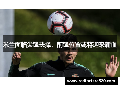 米兰面临尖锋抉择，前锋位置或将迎来新血