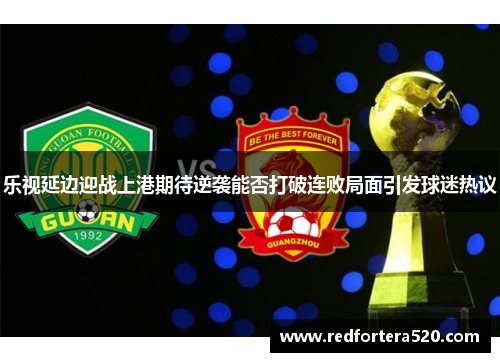 乐视延边迎战上港期待逆袭能否打破连败局面引发球迷热议