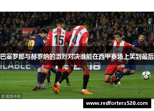 巴塞罗那与赫罗纳的激烈对决谁能在西甲赛场上笑到最后